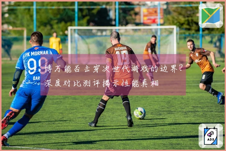 博万能否击穿次世代游戏的边界？深度对比测评揭示性能真相