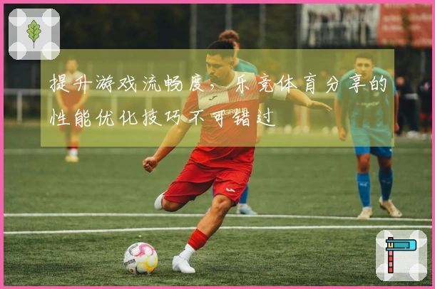 提升游戏流畅度，乐竞体育分享的性能优化技巧不可错过