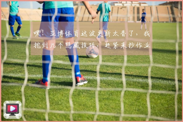 嘿！亚博体育这波更新太香了，我挖到几个隐藏技巧，赶紧来抄作业！