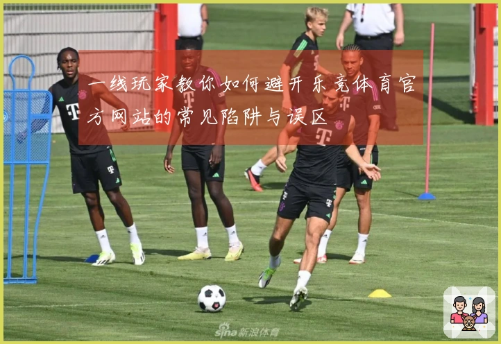 一线玩家教你如何避开乐竞体育官方网站的常见陷阱与误区