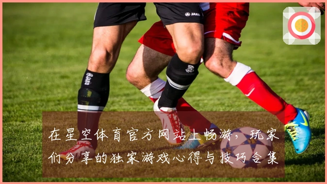 在星空体育官方网站上畅游，玩家们分享的独家游戏心得与技巧合集