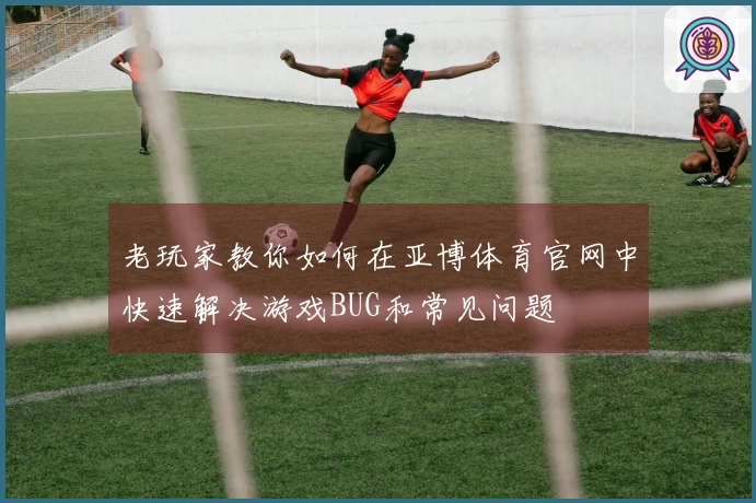 老玩家教你如何在亚博体育官网中快速解决游戏BUG和常见问题
