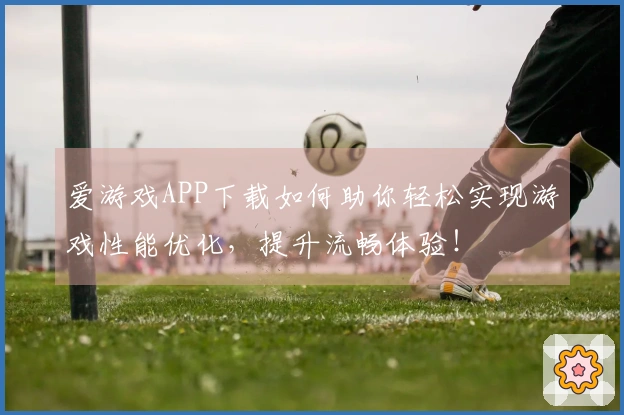 爱游戏APP下载如何助你轻松实现游戏性能优化，提升流畅体验！